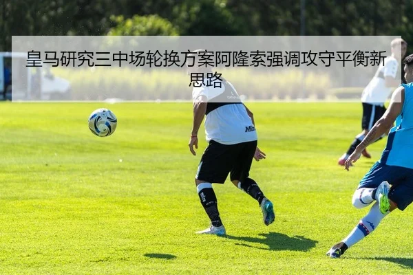 皇马研究三中场轮换方案阿隆索强调攻守平衡新思路